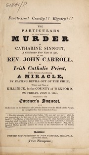 Cover of: The particulars of the horrible murder of Catharine Sinnott, a child under four years of age: by the Rev. John Carroll, an Irish Catholic priest, under pretence of performing a miracle, by casting devils out of the child, which took place at Killinick, in the County of Wexford, on Friday, July 9, 1824; including the coroner's inquest, and reflections on the influence of Catholic priests over the minds of the people, as exemplified in this melancholy case