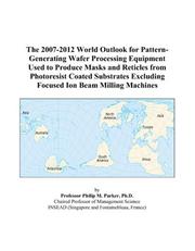 Cover of: The 2007-2012 World Outlook for Pattern-Generating Wafer Processing Equipment Used to Produce Masks and Reticles from Photoresist Coated Substrates Excluding Focused Ion Beam Milling Machines | Philip M. Parker