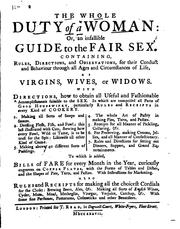 Cover of: The whole duty of a woman: or a guide to the female sex: From the age of sixteen to sixty, &c. Being directions, how women of all qualities and conditions, ought to behave themselves in the various circumstances of this life, for their obtaining not only present, but future happiness. I. Directions how to obtain the divine and moral virtues of piety, meekness, modesty, chastity, humility, compassion, temperance and affability, with their advantages, and how to avoyd the opposite vices. II. The duty of virgins, directing them what they ought to do, and what to avoyd, for gaining all the accomplishments required in that state. With the whole art of love, &c. 3. The whole duty of a wife, 4. The whole duty of a widow, &c. Also choice receipts in physick and chirurgery. With the whole art of cookery, preserving, candying, beautifying, &c. Written by a lady