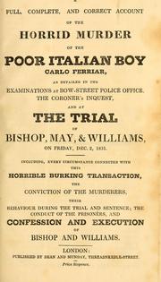 Cover of: A full, complete, and correct account of the horrid murder of the poor Italian boy Carlo Ferriar, as detailed in the examinations at Bow-Street police office, the coroner's inquest, and at the trial of Bishop, May, and Williams, on Friday, Dec. 2, 1831.: Including, every circumstance connected with this horrible burking transaction, the conviction of the murderers, their behaviour during the trial and sentence; the conduct of the prisoners, and confession and execution of Bishop and Williams.