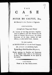 Cover of: The case of Peter Du Calvet, Esq. of Montreal in the province of Quebeck: containing (amongst other things worth notice) an account of the long and severe imprisonment he suffered in the said province by the order of General Haldimand, the present Governour of the same, without the least offence, or other lawful cause, whatever : to which is prefixed, a dedication of it in the French language (Mr. Du Calvet not understanding English) to the King's Most Excellent Majesty, humbly imploring the protection and countenance of His Majesty's royal justice in his endeavours to procure some compensation for the injuries he has received