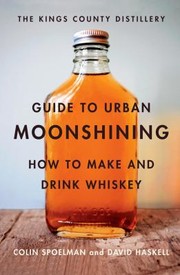 The Kings County Distillery Guide To Urban Moonshining How To Make And Drink Whiskey by David Haskell