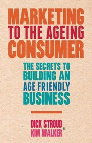 Marketing To The Ageing Consumer The Secrets To Building An Agefriendly Business by Dick Stroud