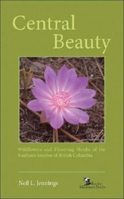Central Beauty Wildflowers And Flowering Shrubs Of The Southern Interior Of British Columbia by Neil L. Jennings