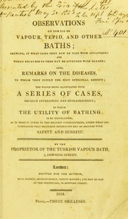 Cover of: Observations on the use of vapour, tepid, and other baths: shewing in what cases they may be used with advantage, and where recourse to them may be attended with danger : also, remarks on the diseases to which they supply the most effectual remedy : the whole being illustrated with a series of cases equally interesting and extraordinary, in which the utility of bathing is so developed as to make it clear to the meanest understanding, under that circumstances that favourite recreation may be enjoyed with safety and benefit