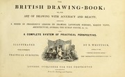 Cover of: The British drawing-book: or, the art of drawing with accuracy and beauty, containing a series of progressive lessons on drawing landscape scenery, marine views, architecture, animals, the human figure, &c. &c. also, a complete system of practical perspective, illustrated with numerous practical subjects