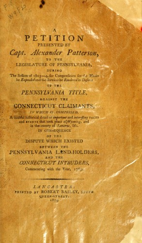 A petition presented by Capt. Alexander Patterson to the Legislature of Pennsylvania, during the session of 1803-4, for compensation for the monies he expended and the services he rendered in defence of the Pennsylvania title, against the Connecticut claimants by Patterson, Alexander of Easton, Pa