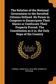 Cover of: The Relation of the National Government to the Revolted Citizens Defined. No Power in Congress to Emancipate Their Slaves or Confiscate Their Property ... as It Is, the Only Hope of the Country by Anna Ella Carroll