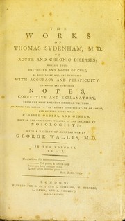 Cover of: The works of Thomas Sydenham, M. D., on acute and chronic diseases: wherein their histories and modes of cure, as recited by him, are delivered with accuracy and perspicuity. To which are subjoined notes, corrective and explanatory, from the most eminent medical writers; adapting the whole to the present improved state of physic, and shewing under what classes, orders, and genera, most of the complaints treated of are arranged by nosologists: with a variety of annotations by George Wallis ...