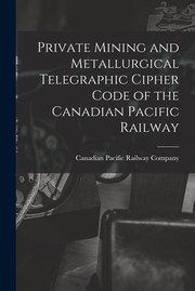 Cover of: Private Mining and Metallurgical Telegraphic Cipher Code of the Canadian Pacific Railway [microform] by Canadian Pacific Railway Company