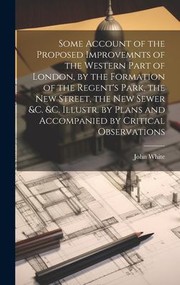 Cover of: Some Account of the Proposed Improvemnts of the Western Part of London, by the Formation of the Regent's Park, the New Street, the New Sewer &C. &C. Illustr. by Plans and Accompanied by Critical Observations