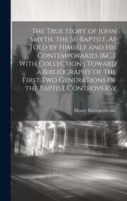 Cover of: True Story of John Smyth, the Se-Baptist, As Told by Himself and His Contemporaries [&C. ]. with Collections Toward a Bibliography of the First Two Generations of the Baptist Controversy