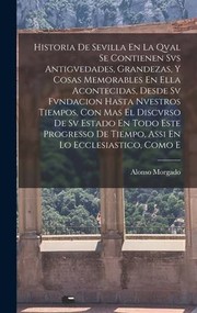 Cover of: Historia de Sevilla en la Qval Se Contienen Svs Antigvedades, Grandezas, y Cosas Memorables en Ella Acontecidas, Desde Sv Fvndacion Hasta Nvestros Tiempos, con Mas el Discvrso de Sv Estado en Todo Este Progresso de Tiempo, Assi en lo Ecclesiastico, Como E