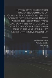 Cover of: History of the Expedition under the Command of Captains Lewis and Clark, to the Sources of the Missouri, Thence Across the Rocky Mountains and down the River Columbia to the Pacific Ocean. Performed During the Years 1804-5-6. by Order of the Government Of