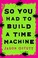 Cover of: So You Had to Build a Time Machine