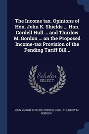 Cover of: Income Tax. Opinions of Hon. John K. Shields ... Hon. Cordell Hull ... and Thurlow M. Gordon ... on the Proposed Income-Tax Provision of the Pending Tariff Bill . .