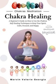 Cover of: Chakra Healing: A Beginner's Guide on How to Use the Chakras Self-Healing Techniques to Keep Your Spirit Calm, Focused, and Happy