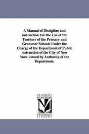 Cover of: A manual of discipline and instruction for the use of the teachers of the primary and grammar schools under the charge of the Department of public instruction ... York. Issued by authority of the Department. | Michigan Historical Reprint Series