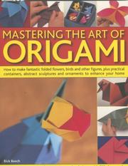 Cover of: Mastering the Art of Origami: How To Make Fantastic Folded Flowers, Birds And Other Figures, Plus Practical Containers, Abstract Sculptures And Ornaments To Enhance Your Home