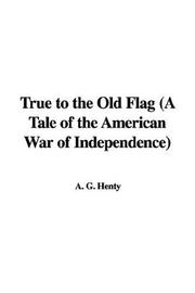 Cover of: True to the Old Flag (A Tale of the American War of Independence) by G. A. Henty