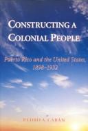 Cover of: Constructing a colonial people: Puerto Rico and the United States, 1898-1932