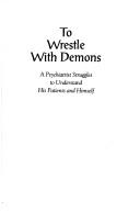 Cover of: To wrestle with demons: a psychiatrist struggles to understand his patients and himself