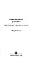 Cover of: The religious roots of rebellion: Christians in Central American revolutions