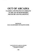 Cover of: Out of Arcadia: classics and politics in Germany in the age of Burckhardt, Nietzsche and Wilamowitz