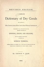 A complete dictionary of dry goods and history of silk, cotton, linen, wool and other fibrous substances, including a full explanation of the modern processes of spinning, dyeing and weaving, with an appendix containing a treatise on window trimming, German words and phrases, with their English pronunciation and signification, together with various useful tables by George S. Cole