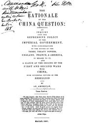 Cover of: The rationale of the China question: comprising an inquiry into the repressive policy of the imperial government, with considerations of the duties of the three treaty powers, England, France & America, in regard to it; and a glance at the origins of the first and second wars with China, with incidental notices of the rebellion