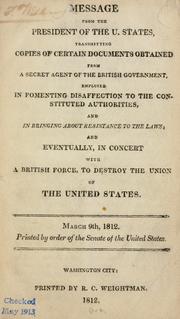 Cover of: Message from the President of the U. States: transmitting copies of certain documents obtained from a secret agent of the British government, employed in fomenting disaffection to the constituted authorities, and in bringing about resistance to the laws; and eventually, in concert with a British force, to destroy the Union of the United States. March 9th, 1812. Read and referred to the committee on Foreign Relations, with power to send for persons, papers and records.