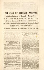 Cover of: The case of Colonel Wolford: another instance of executive usurpation : Mr. Lincoln's action in the matter : arbitrary arrest and proffer of an abolition parole : Col Wolford's indignant refusal to bargain for his liberty and his rights! : protest of a loyal Kentuckian : the abolition war policy of Mr. Lincoln showed up in its true light.