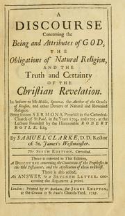 Cover of: Discourse concerning the being and attributes of God, the obligations of natural religion, and the truth and certainty of the Christian revelation: in answer to Mr Hobbs, Spinoza, the author of The oracles of reason, and other deniers of natural and revealed religion ; being sixteen sermons preach'd in the Cathedral-Church of St Paul, in the years 1704  and 1705, at the lecture founded by the Honourable Robert Boyle, Esq.