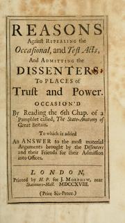 Cover of: Reasons against repealing the Occasional, and Test Acts, and admitting the Dissenters to places of trust and power: occasion'd by reading the 6th chap. of a pamphlet called, The state-anatomy of Great Britain : to which is added, An answer to the most material arguments brought by the Dissenters and their friends for their admission into offices.