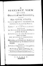 Cover of: A succinct view of the origin of our colonies: with their civil state, founded by Queen Elizabeth, corroborated by succeeding princes, and confirmed by acts of parliament : whereby the nature of the empire established in America, and the errors of various hypotheses formed thereupon may be clearly understood with observations on the commercial, beneficial and perpetual union of the colonies with this kingdom : being an extract from an essay lately published entitled The freedom of speech and writing, &c