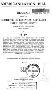 Cover of: Americanization bill: hearing before the Committee on Education and Labor, United States Senate, Sixty-ninth Congress, first session on S. 17, a bill to promote the education of native illiterates, of persons unable to understand and use the English language, and of other resident persons of foreign birth; to provide for cooperation with the states in the education of such persons in the English language, the fundamental principles of government and citizenship, the elements of knowledge pertaining to self-support and home making and in such other work as will assist in preparing such illiterates and foreign-born persons for sucessfull living and intelligent American citizenship