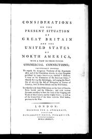 Cover of: Considerations on the present situation of Great Britain and the United States of North America, with a view to their future commercial connections: particularly designed to expose the dangerous tendency of the arguments used, and of the conclusions drawn, in a late pamphlet published by Lord Sheffield, entitled " Observations on the Commerce of the American States;" likewise shewing the advantages, and urging the necessity of relaxing the Act of Navigation in favour of America, both in Great Britain and the West Indies: interspersed with some observations on the state of Canada, Nova Scotia, and the fisheries; and with various accounts necessary to shew the state of the shipping and trade of this country and the United States; as well as of the connection of the latter with the West Indies, previous to the war.