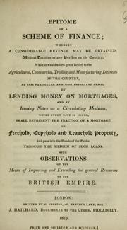 Cover of: Epitome of a scheme of finance: whereby a considerable revenue may be obtained without taxation or any burthen [i.e. burden] on the country, while it would afford great relief to the agricultural, commercial, trading and manufacturing interests of the country, at this particular and most important crisis, by lending money on mortgages and by issuing notes as a circulating medium, where every note so issued shall represent the fraction of a mortgage on freehold, copyhold, and leasehold property, and pass into the hands of the public, through the medium of such loans. With observations on the means of improving and extending the general resources of the British Empire.