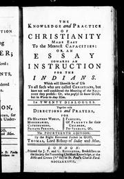 Cover of: The knowledge and practice of Christianity made easy to the meanest capacities, or, An essay towards an instruction for the Indians: which will likewise be of use to all such who are called Christians, but have not well considered the meaning of the religion they profess, or, who profess to know God, but in works to deny Him, in twenty dialogues : together with directions and prayers, for the heathen world, missionaries, catechumens, private persons, families, of parents for their children, for Sundays, &c