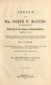 Cover of: Speech of the Hon. Joseph W. McClurg, of Missouri: delivered in the House of Representatives, April 29, 1864, on motion to print the evidence and report of the investigating committee, in the case of the alleged charge against Hon. F.P. Blair for violating the laws in a "liquor speculation," and of the truth or falsity of an alleged "order" ; and the remarks on the same occasion, of the Hon. William Higby, of California, chairman of the investigating committee