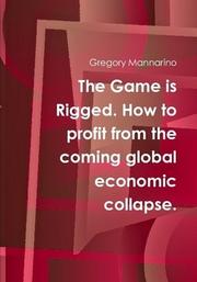 The Game is Rigged. How to profit from the coming global economic collapse. by Gregory Mannarino