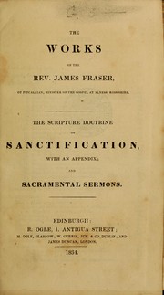 Cover of: The works of the Rev. James Fraser, of Pitcalzian, Minister of the Gospel at Alness, Ross-shire: The scripture doctrine of sanctification, with an appendix, and sacramental sermons