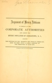 Cover of: Argument of Henry Addison in behalf of the corporate authorities and almost the entire population of Georgetown, D.C., against the petition of Col. Roberts and twelve other citizens to cede away a large portion of the territory of said city.