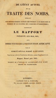 Cover of: De l'état actuel de la traite des noirs: extrait des renseignemens déposés récemment à ce sujet sur le Bureau de la Chambre des communes d'Angleterre ; composant le rapport présenté, le 8 mai, 1821, aux directeurs de l'Institution africaine par le comité spécial nommé à cet effect ; imprimé par ordre de l'Institution Africaine, comme supplément à son rapport annuel pour 1821 ; traduit de l'anglais et accompagné d'un avant-propos du traducteur