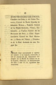 Cover of: Don Teodoro de Cróix, caballero de Cróix, y del Orden Teutonico: coronel de Reales Guardias de Infanteria Walona, teniente general de los reales exércitos, virrey, gobernador, y capitan general de las Provincias del Perú, y Chile: superintendente general de Real Hacienda, y Renta del Tabaco, y presidente de la Real Audiencia de esta capital &c. Siendo muy conveniente y oportuno reducir á un método convinado y útil el manejo de los Almacenes Generales de la Renta de Tabaco ..