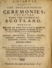 Cover of: A dispute against the English-Popish ceremonies, obtruded upon the Church of Scotland: wherein not only our own arguments against the same are strongly confirmed, but likewise the answers  and defences of our opposites, such as Hooker, Mortoune, Burges,  Sprint, Paybody, Andrewes, Saravia, Tilen, Spotswood, Lindsey,  Forbesse, &c. particularly confuted