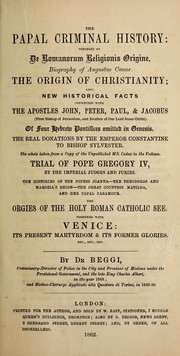 Cover of: The papal criminal history: preceded by De Romanorum religionis origine.  Biography of Augustus Caesar.  The origin of Christianity; also, new historical facts connected with the apostles John, Peter, Paul, & Jacobus ... Of four Hebrew pontifices omitted in Genesis.  The real donations by the Emperor Constantine to Bishop Sylvester.  The whole taken from a copy of the unpublished ms. codex in the Vatican.  Trial of Pope Gregory IV, by the imperial judges and juries.  The histories of the Popess Joanna--the Theordoras and Marozia's reign--the great Countess Matilda, and her papal paramour.  The orgies of the Holy Roman Catholic see.  Together with Venice: its present martyrdom & its former glories.  Etc., etc., etc.