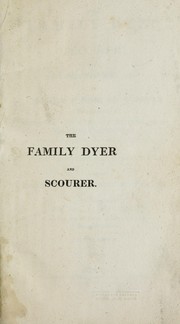 Cover of: The family dyer and scourer: being a complete treatise on the arts of dying and cleaning every article of dress, bed and window furniture, silks, bonnets, feathers, &c., whether made of flax, silk, cotton, wool, or hair : also, carpets, counterpanes, and hearth-rugs, ensuring a saving of eighty per cent