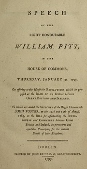 Cover of: Speech of the Right Honourable William Pitt, in the House of Commons, Thursday, January 31, 1799, on offering to the House the Resolutions which he proposed as the basis of an Union between Great Britain and Ireland: to which are added the speeches of the Right Honourable John Foster, on the 12th and 15th of August, 1785, on the bill for effectuating the intercourse and commerce between Great Britain and Ireland, on permanent and equitable principles, for the mutual benefit of both Kingdoms