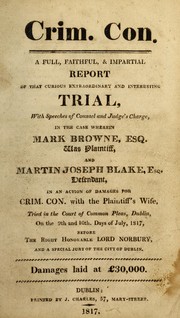 Cover of: A full, faithful & impartial report of that curious extraordinary and interesting trial with speeches of counsel and judge's charge, in the case wherein Mark Browne, Esq., was plaintiff and Martin Jos. Blake, Esq., defendant, in an action of damages for crim. con. with the plaintiff's wife: tried in the Court of Common Pleas, Dublin, on the 9th and 10th days of July, 1817, before the Right Honorable Lord Norbury and a special jury of the city of Dublin ; damages laid at ℗Đ30,000